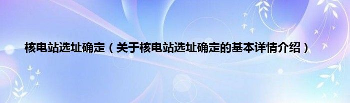 核电站选址确定（关于核电站选址确定的基本详情介绍）