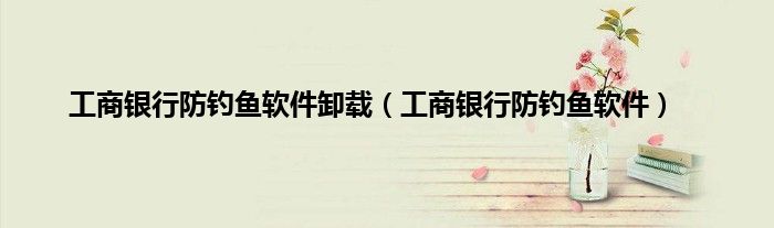 工商银行防钓鱼软件卸载（工商银行防钓鱼软件）
