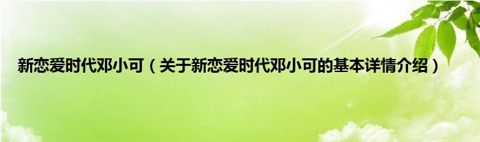 新恋爱时代邓小可（关于新恋爱时代邓小可的基本详情介绍）