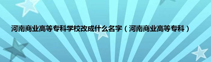 河南商业高等专科学校改成什么名字（河南商业高等专科）